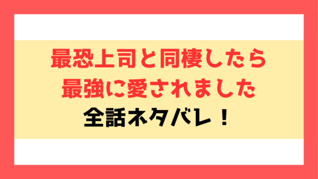 『最恐上司と同棲したら最強に愛されました』ネタバレ！最終回・結末までご紹介！