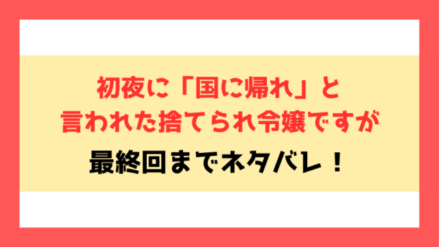 『初夜に「国に帰れ」と言われた捨てられ令嬢ですが』全話ネタバレ！最終回・結末も考察！