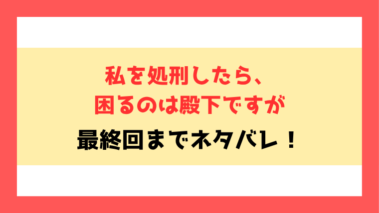『私を処刑したら、困るのは殿下ですが』ネタバレ！最終回・結末もご紹介！