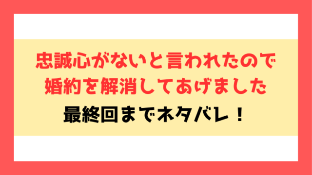 『忠誠心がないと言われたので婚約を解消してあげました』全話ネタバレ！最終回・結末も考察！